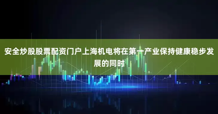 安全炒股股票配资门户上海机电将在第一产业保持健康稳步发展的同时