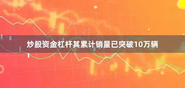 炒股资金杠杆其累计销量已突破10万辆