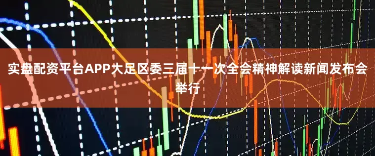 实盘配资平台APP大足区委三届十一次全会精神解读新闻发布会举行