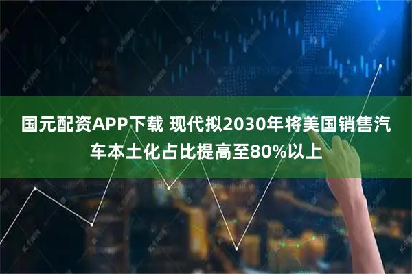 国元配资APP下载 现代拟2030年将美国销售汽车本土化占比提高至80%以上