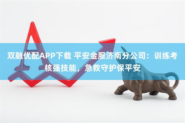 双融优配APP下载 平安金服济南分公司：训练考核强技能，急救守护保平安