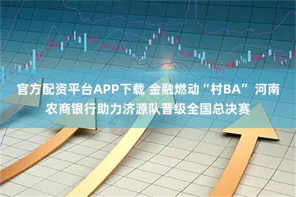 官方配资平台APP下载 金融燃动“村BA” 河南农商银行助力济源队晋级全国总决赛
