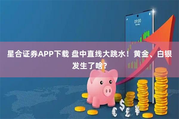 星合证券APP下载 盘中直线大跳水!黄金、白银发生了啥?
