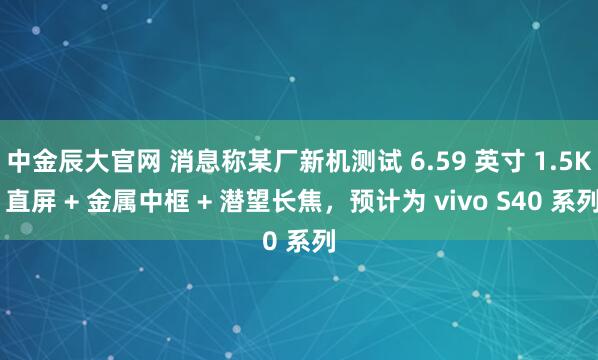 中金辰大官网 消息称某厂新机测试 6.59 英寸 1.5K 直屏 + 金属中框 + 潜望长焦，预计为 vivo S40 系列
