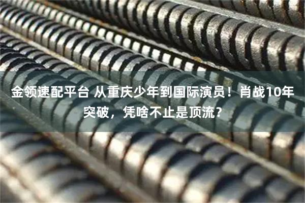 金领速配平台 从重庆少年到国际演员！肖战10年突破，凭啥不止是顶流？