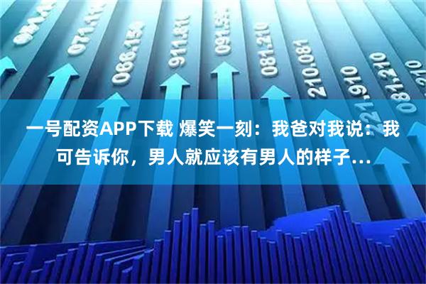 一号配资APP下载 爆笑一刻:我爸对我说:我可告诉你,男人就应该有男人的样子…