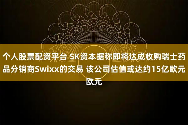 个人股票配资平台 SK资本据称即将达成收购瑞士药品分销商Swixx的交易 该公司估值或达约15亿欧元