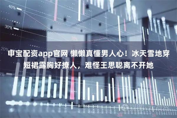 申宝配资app官网 懒懒真懂男人心！冰天雪地穿短裙露胸好撩人，难怪王思聪离不开她