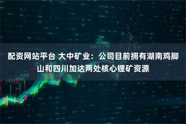 配资网站平台 大中矿业：公司目前拥有湖南鸡脚山和四川加达两处核心锂矿资源
