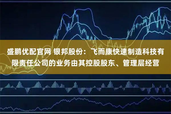 盛鹏优配官网 银邦股份：飞而康快速制造科技有限责任公司的业务由其控股股东、管理层经营