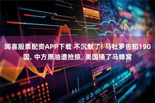 闻喜股票配资APP下载 不沉默了! 马杜罗告知190国, 中方原油遭抢掠, 美国捅了马蜂窝