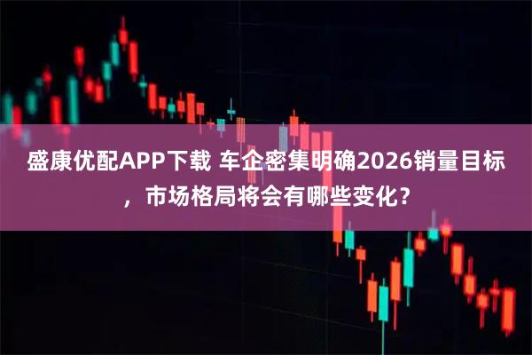 盛康优配APP下载 车企密集明确2026销量目标，市场格局将会有哪些变化？