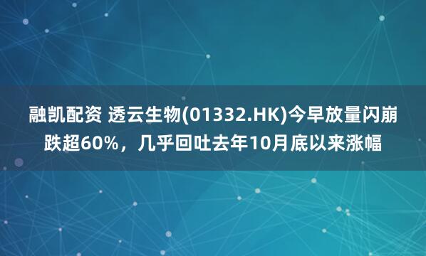融凯配资 透云生物(01332.HK)今早放量闪崩跌超60%，几乎回吐去年10月底以来涨幅