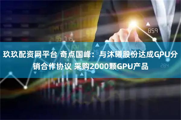 玖玖配资网平台 奇点国峰：与沐曦股份达成GPU分销合作协议 采购2000颗GPU产品