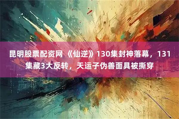 昆明股票配资网 《仙逆》130集封神落幕，131集藏3大反转，天运子伪善面具被撕穿
