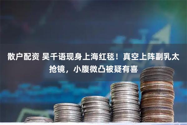 散户配资 吴千语现身上海红毯！真空上阵副乳太抢镜，小腹微凸被疑有喜