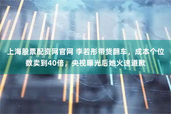 上海股票配资网官网 李若彤带货翻车,成本个位数卖到40倍,央视曝光后她火速道歉