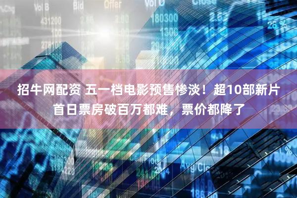 招牛网配资 五一档电影预售惨淡!超10部新片首日票房破百万都难,票价都降了