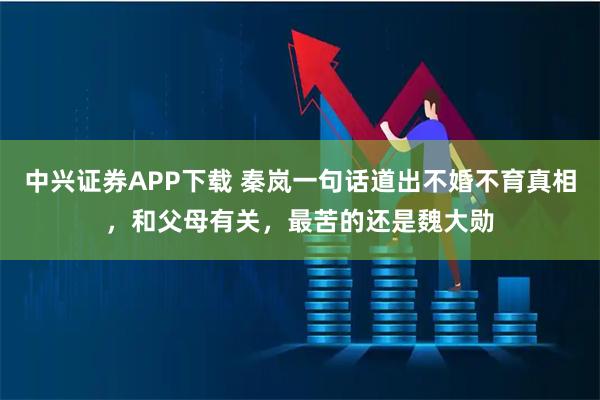 中兴证券APP下载 秦岚一句话道出不婚不育真相,和父母有关,最苦的还是魏大勋