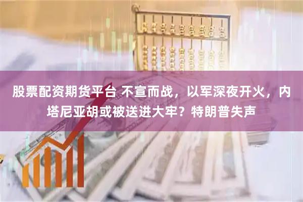 股票配资期货平台 不宣而战，以军深夜开火，内塔尼亚胡或被送进大牢？特朗普失声