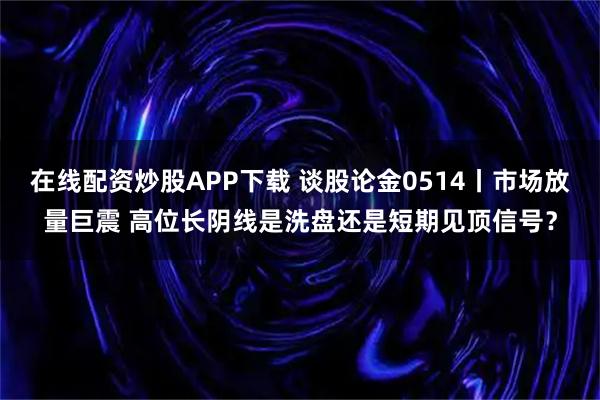 在线配资炒股APP下载 谈股论金0514丨市场放量巨震 高位长阴线是洗盘还是短期见顶信号？
