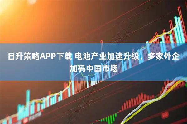 日升策略APP下载 电池产业加速升级，多家外企加码中国市场