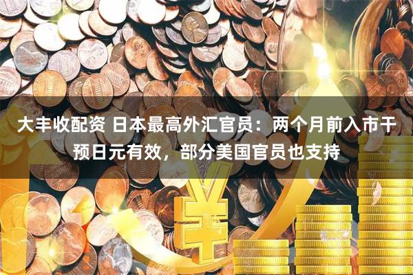 大丰收配资 日本最高外汇官员：两个月前入市干预日元有效，部分美国官员也支持